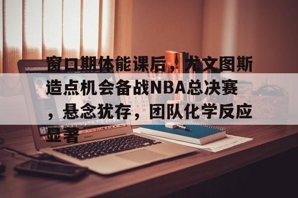 LOL平台官网-包含窗口期体能课后，尤文图斯造点机会备战NBA总决赛，悬念犹存，团队化学反应显著的词条